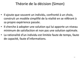 Théorie de la décision (Simon)
32
• Il ajoute que souvent un individu, confronté à un choix,
construit un modèle simplifié de la réalité en se référant à
sa propre expérience passée.
• Il cherche à adopter une solution qui lui apporte un niveau
minimum de satisfaction et non pas une solution optimale.
• La rationalité d’un individu est limitée faute de temps, faute
de capacité, faute d’informations.
 