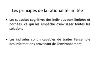 Les principes de la rationalité limitée
 Les capacités cognitives des individus sont limitées et
bornées, ce qui les empêche d’envisager toutes les
solutions
 Les individus sont incapables de traiter l’ensemble
des informations provenant de l’environnement.
 