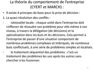La théorie du comportement de l’entreprise
(CYERT et MARCH) :
37
• Il existe 4 principes de base pour la prise de décision :
1. La quasi-résolution des conflits :
- rationalité locale : chaque unité dans l’entreprise doit
s’efforcer de résoudre son problème pour elle-même à son
niveau, à travers la délégation (de décisions) et la
spécialisation dans les buts et les décisions. Cela permet à
l’entreprise de passer d’une situation comportant de
nombreux problèmes complexes et imbriqués, de nombreux
buts conflictuels, à une série de problèmes simples et localisés.
- le traitement séquentiel des problèmes : c'est un
traitement des problèmes les uns après les autres sans
chercher à les fusionner.
 