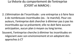 La théorie du comportement de l’entreprise
(CYERT et MARCH) :
38
2. L’élimination de l’incertitude : une entreprise a à faire face
à de nombreuses incertitudes (ex. : le marché). Pour ces
auteurs, l’entreprise doit chercher à éliminer pas à pas les
incertitudes qui se présentent; elle ne doit faire aucune
anticipation, aucun plan à moyen ou long terme.
Souvent, l'entreprise cherche à éliminer les incertitudes en
négociant avec son environnement et en adoptant des
approches à CT
 