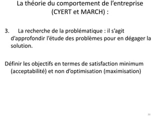 La théorie du comportement de l’entreprise
(CYERT et MARCH) :
39
3. La recherche de la problématique : il s’agit
d’approfondir l’étude des problèmes pour en dégager la
solution.
Définir les objectifs en termes de satisfaction minimum
(acceptabilité) et non d’optimisation (maximisation)
 