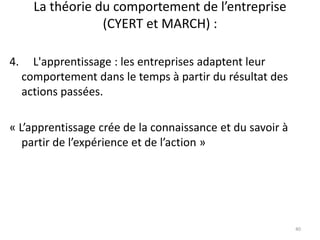 La théorie du comportement de l’entreprise
(CYERT et MARCH) :
40
4. L'apprentissage : les entreprises adaptent leur
comportement dans le temps à partir du résultat des
actions passées.
« L’apprentissage crée de la connaissance et du savoir à
partir de l’expérience et de l’action »
 