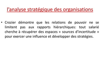 l’analyse stratégique des organisations
• Crozier démontre que les relations de pouvoir ne se
limitent pas aux rapports hiérarchiques: tout salarié
cherche à récupérer des espaces « sources d’incertitude »
pour exercer une influence et développer des stratégies.
 