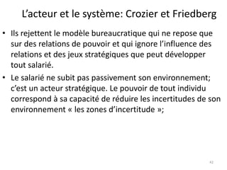 L’acteur et le système: Crozier et Friedberg
• Ils rejettent le modèle bureaucratique qui ne repose que
sur des relations de pouvoir et qui ignore l’influence des
relations et des jeux stratégiques que peut développer
tout salarié.
• Le salarié ne subit pas passivement son environnement;
c’est un acteur stratégique. Le pouvoir de tout individu
correspond à sa capacité de réduire les incertitudes de son
environnement « les zones d’incertitude »;
42
 