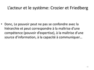 L’acteur et le système: Crozier et Friedberg
• Donc, Le pouvoir peut ne pas se confondre avec la
hiérarchie et peut correspondre à la maîtrise d’une
compétence (pouvoir d’expertise), à la maîtrise d’une
source d’information, à la capacité à communiquer…
43
 