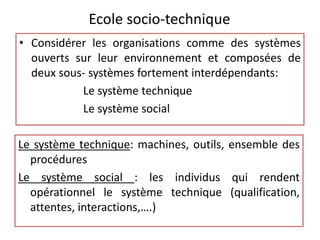 Ecole socio-technique
• Considérer les organisations comme des systèmes
ouverts sur leur environnement et composées de
deux sous- systèmes fortement interdépendants:
Le système technique
Le système social
Le système technique: machines, outils, ensemble des
procédures
Le système social : les individus qui rendent
opérationnel le système technique (qualification,
attentes, interactions,….)
 