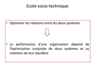 Ecole socio-technique
• Optimiser les relations entre les deux systèmes.
• La performance d’une organisation dépend de
l’optimisation conjointe de deux systèmes et au
maintien de leur équilibre
 