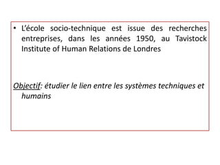• L’école socio-technique est issue des recherches
entreprises, dans les années 1950, au Tavistock
Institute of Human Relations de Londres
Objectif: étudier le lien entre les systèmes techniques et
humains
 