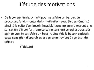 L’étude des motivations
5
• De façon générale, on agit pour satisfaire un besoin. Le
processus fondamental de la motivation peut être schématisé
ainsi: à la suite d’un besoin insatisfait une personne ressent une
sensation d’inconfort (une certaine tension) ce qui la pousse à
agir en vue de satisfaire un besoin. Une fois le besoin satisfait,
cette sensation disparaît et la personne revient à son état de
départ
(Tableau)
 