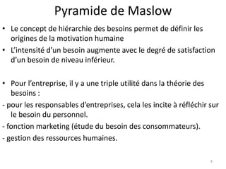 Pyramide de Maslow
• Le concept de hiérarchie des besoins permet de définir les
origines de la motivation humaine
• L’intensité d’un besoin augmente avec le degré de satisfaction
d’un besoin de niveau inférieur.
• Pour l’entreprise, il y a une triple utilité dans la théorie des
besoins :
- pour les responsables d’entreprises, cela les incite à réfléchir sur
le besoin du personnel.
- fonction marketing (étude du besoin des consommateurs).
- gestion des ressources humaines.
8
 