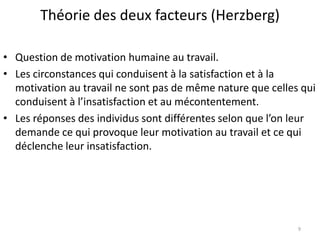 Théorie des deux facteurs (Herzberg)
• Question de motivation humaine au travail.
• Les circonstances qui conduisent à la satisfaction et à la
motivation au travail ne sont pas de même nature que celles qui
conduisent à l’insatisfaction et au mécontentement.
• Les réponses des individus sont différentes selon que l’on leur
demande ce qui provoque leur motivation au travail et ce qui
déclenche leur insatisfaction.
9
 