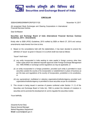 CIRCULAR
SEBI/HO/MRD/DRMNP/CIR/P/2017/120 November 14, 2017
All recognized Stock Exchanges and Clearing Corporations in International
Financial Services Centres
Dear Sir/Madam
Securities and Exchange Board of India (International Financial Services Centres)
Guidelines, 2015 – Amendments
Kindly refer to SEBI (IFSC) Guidelines, 2015 notified by SEBI on March 27, 2015 and various
amendments made thereto from time to time.
2. Based on the consultations held with the stakeholders, it has been decided to amend the
definition of ‘issuer’ as given in Clause 2 (1) (i) which shall now read as follows:
"issuer" shall mean
(i) any entity incorporated in India seeking to raise capital in foreign currency other than
Indian rupee which has obtained requisite approval under Foreign Exchange Management
Act, 1999 (FEMA) or exchange control regulations as may be applicable; or
(ii) an entity incorporated in a foreign jurisdiction, provided such entity is permitted to issue
securities outside the country of its incorporation or establishment or place of business as
per the laws and regulations of its country of incorporation, jurisdiction or its constitution,
or
(iii) any supranational, multilateral or statutory organization/institution/agency provided such
organization/institution/agency is permitted to issue securities as per its constitution.
3. This circular is being issued in exercise of powers conferred under Section 11 (1) of the
Securities and Exchange Board of India Act, 1992 to protect the interests of investors in
securities and to promote the development of, and to regulate the securities market.
Yours faithfully
(Susanta Kumar Das)
Deputy General Manager
Market Regulation Department
Email: susantad@sebi.gov.in
 