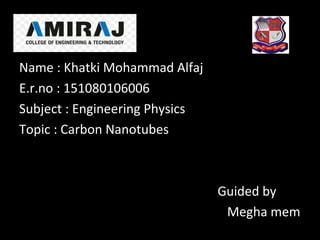 Name : Khatki Mohammad Alfaj
E.r.no : 151080106006
Subject : Engineering Physics
Topic : Carbon Nanotubes
Guided by
Megha mem
 