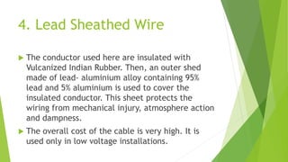 4. Lead Sheathed Wire
 The conductor used here are insulated with
Vulcanized Indian Rubber. Then, an outer shed
made of lead- aluminium alloy containing 95%
lead and 5% aluminium is used to cover the
insulated conductor. This sheet protects the
wiring from mechanical injury, atmosphere action
and dampness.
 The overall cost of the cable is very high. It is
used only in low voltage installations.
 
