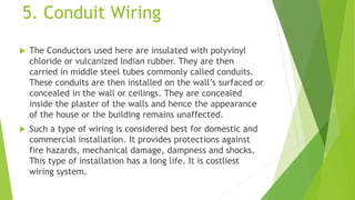 5. Conduit Wiring
 The Conductors used here are insulated with polyvinyl
chloride or vulcanized Indian rubber. They are then
carried in middle steel tubes commonly called conduits.
These conduits are then installed on the wall’s surfaced or
concealed in the wall or ceilings. They are concealed
inside the plaster of the walls and hence the appearance
of the house or the building remains unaffected.
 Such a type of wiring is considered best for domestic and
commercial installation. It provides protections against
fire hazards, mechanical damage, dampness and shocks.
This type of installation has a long life. It is costliest
wiring system.
 