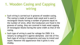 1. Wooden Casing and Capping
wiring
 Such wiring is carried out in grooves of wooden casing.
The casing is made of season teak wood and is used in
rectangular blocks having a number of grooves equal to
the number of wires. After the Conductors are fixed in the
grooves of casing, they are covered in teak wood capping
of rectangular blocks having the same width as that of the
casing.
 Such type of wiring is used for voltage for 250V. It is
nessery to safeguard it against dampness and risk of fire.
Such type of wiring is inexpensive and easy to install and
repair. However the appearance that is gives is very
shabby.
 
