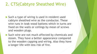 2. CTS(Cabtyre Sheathed Wire)
 Such a type of wiring is used in resident used
cabtyre sheathed wire as the conductor. These
wire runs in teak wood battens which in turns are
fixed on the walls or ceilings by mean of screws
and wooden plugs.
 Such wire are not much affected by chemicals and
steam. They have a better appearance compared
to the wooden capping and wiring. Also they have
a longer life with less risk of fire.
 