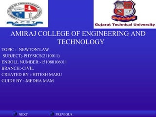 NEXT PREVIOUSNEXT PREVIOUS
AMIRAJ COLLEGE OF ENGINEERING AND
TECHNOLOGY
TOPIC :- NEWTON’LAW
SUBJECT;-PHYSICS(2110011)
ENROLL NUMBER:-151080106011
BRANCH:-CIVIL
CREATED BY :-HITESH MARU
GUIDE BY :-MEDHA MAM
 