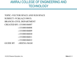 AMIRAJ COLLEGE OF ENGINEERING AND
TECHNOLOGY
TOPIC:-VECTOR SPACE AND SUB SPACE
SUBJECT:-VC&LA(2110015)
BRANCH:-CIVIL DEPARTMENT
CREATED BY:-151080106007
:-151080106008
:-151080106009
:-151080106010
:-151080106011
:-151080106012
GUIDE BY :-HEENA MAM
Slide 4.1- 1© 2012 Pearson Education, Inc.
 