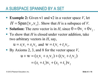 Slide 4.1- 10© 2012 Pearson Education, Inc.
A SUBSPACE SPANNED BY A SET
 Example 2: Given v1 and v2 in a vector space V, let
. Show that H is a subspace of V.
 Solution: The zero vector is in H, since .
 To show that H is closed under vector addition, take
two arbitrary vectors in H, say,
and .
 By Axioms 2, 3, and 8 for the vector space V,
1 2
Span{v ,v }H 
1 2
0 0v 0v 
1 1 2 2
u v vs s  1 1 2 2
w v vt t 
1 1 2 2 1 1 2 2
1 1 1 2 2 2
u w ( v v ) ( v v )
( )v ( )v
s s t t
s t s t
    
   
 