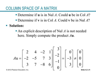 Slide 4.2- 21© 2012 Pearson Education, Inc.
COLUMN SPACE OF A MATRIX
 Determine if u is in Nul A. Could u be in Col A?
 Determine if v is in Col A. Could v be in Nul A?
 Solution:
 An explicit description of Nul A is not needed
here. Simply compute the product Au.
3
2 4 2 1 0 0
2
u 2 5 7 3 3 0
1
3 7 8 6 3 0
0
A
 
                 
      
           
 
 