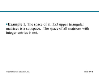 Slide 4.1- 8© 2012 Pearson Education, Inc.
Example 1. The space of all 3x3 upper triangular
matrices is a subspace. The space of all matrices with
integer entries is not.
 