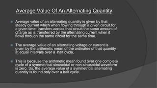 Average Value Of An Alternating Quantity
 Average value of an alternating quantity is given by that
steady current which when flowing through a given circuit for
a given time, transfers across that circuit the same amount of
charge as is transferred by the alternating current when it
flows through the same circuit for the same time.
 The average value of an alternating voltage or current is
given by the arithmetic mean of the ordinates of that quantity
at equal intervals over a half cycle.
 This is because the arithmetic mean found over one complete
cycle of a symmetrical sinusoidal or non-sinusoidal waveform
is zero. So, the average value of a symmetrical alternating
quantity is found only over a half cycle.
 