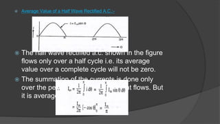  Average Value of a Half Wave Rectified A.C.:-
 The half wave rectified a.c. shown in the figure
flows only over a half cycle i.e. its average
value over a complete cycle will not be zero.
 The summation of the currents is done only
over the period for which the current flows. But
it is averaged over the entire cycle.
 