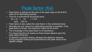 Peak factor (Ka)
 Peak factor is defined as the ratio of the peak value to the R.M.S.
value of an alternating quantity.
 Thus for a symmetrical sinusoidal wave,
Ka = Im = Im = 1.414
Irms .707 Im
 Peak factor is also called the crest factor or the amplitude factor.
 Normally the rms value of an alternating quantity is specified. If the
peak factor is known, the maximum value can be found.
 The knowledge of the peak factor is of importance :
1. For measuring the iron losses as these losses depend upon the
peak value of the flux.
2. In dielectric insulation testing, because the dielectric stresses
during insulation testing are proportional to the peak value of the
applied voltage.
 