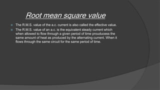 Root mean square value
 The R.M.S. value of the a.c. current is also called the effective value.
 The R.M.S. value of an a.c. is the equivalent steady current which
when allowed to flow through a given period of time prouducess the
same amount of heat as produced by the alternating current. When it
flows through the same circuit for the same period of time.
 