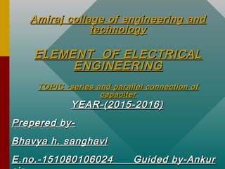 Amiraj collage of engineering andAmiraj collage of engineering and
technologytechnology
ELEMENT OF ELECTRICALELEMENT OF ELECTRICAL
ENGINEERINGENGINEERING
TOPIC -series and parallel connection ofTOPIC -series and parallel connection of
capacitercapaciter
YEAR-(2015-2016)YEAR-(2015-2016)
Prepered by-Prepered by-
Bhavya h. sanghaviBhavya h. sanghavi
E.no.-151080106024 Guided by-AnkurE.no.-151080106024 Guided by-Ankur
 