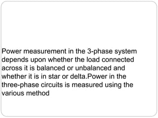 Power measurement in the 3-phase system
depends upon whether the load connected
across it is balanced or unbalanced and
whether it is in star or delta.Power in the
three-phase circuits is measured using the
various method
 