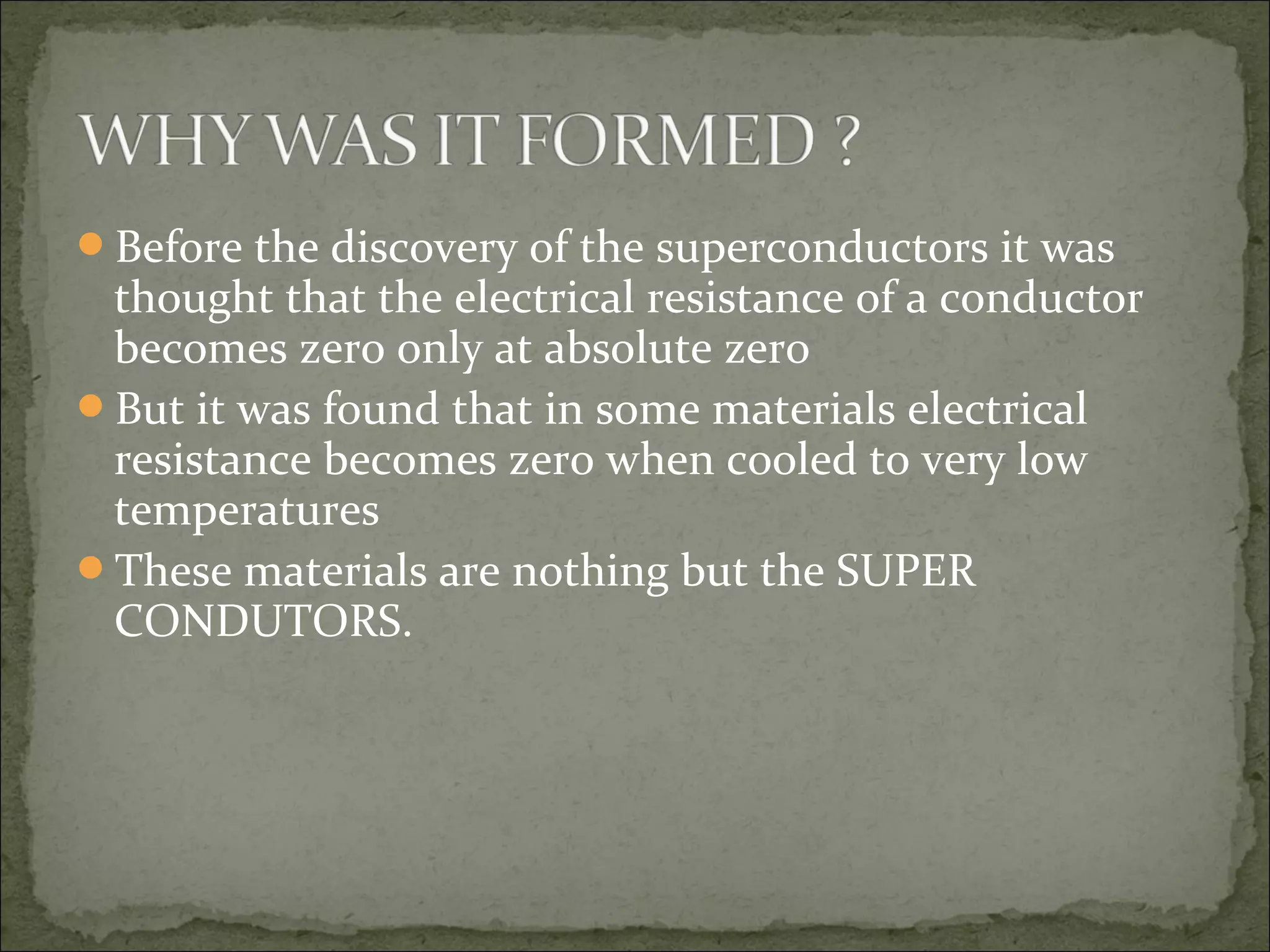 Before the discovery of the superconductors it was
thought that the electrical resistance of a conductor
becomes zero only at absolute zero
But it was found that in some materials electrical
resistance becomes zero when cooled to very low
temperatures
These materials are nothing but the SUPER
CONDUTORS.
 