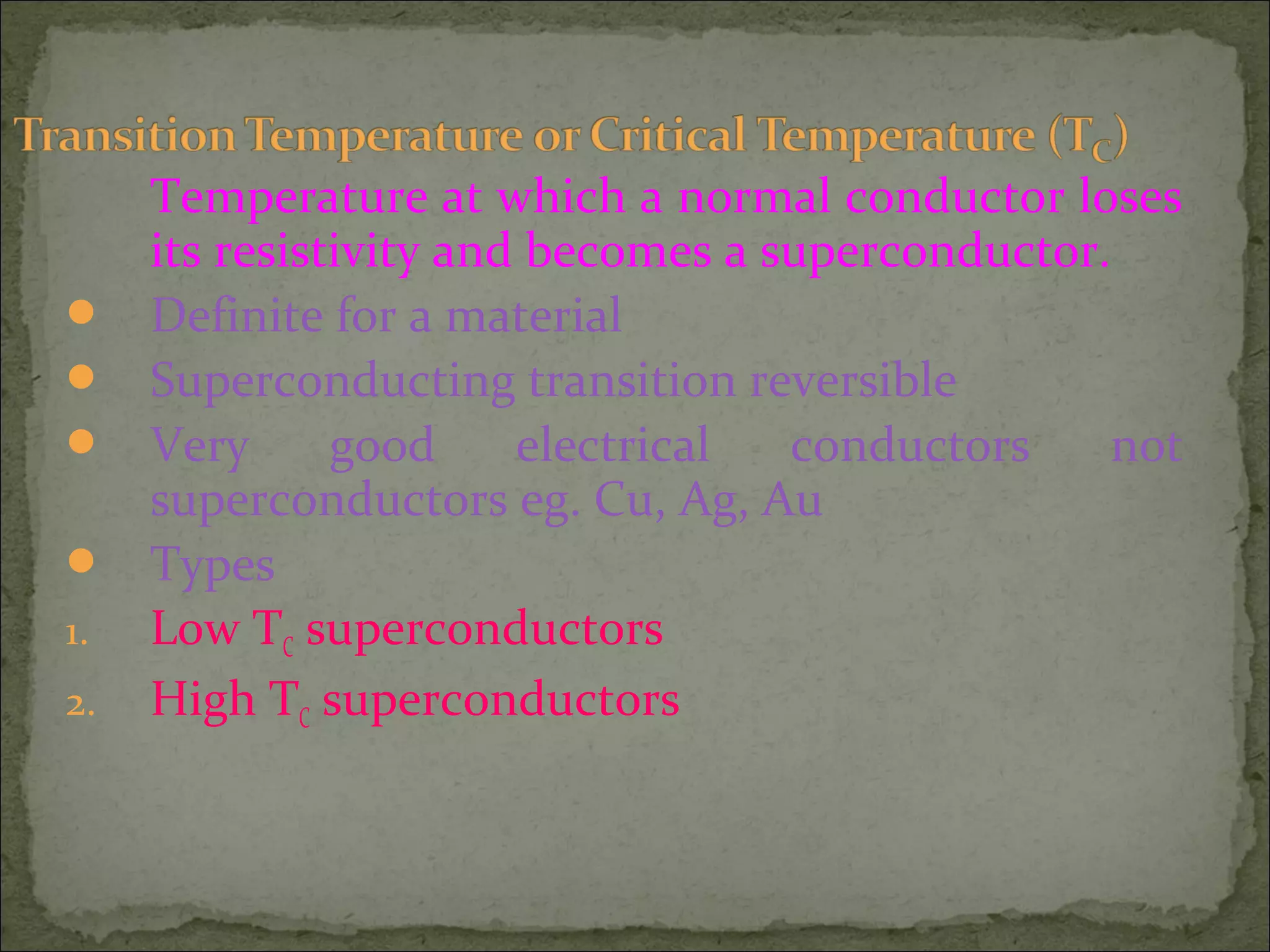 Temperature at which a normal conductor loses
its resistivity and becomes a superconductor.
 Definite for a material
 Superconducting transition reversible
 Very good electrical conductors not
superconductors eg. Cu, Ag, Au
 Types
1. Low TC superconductors
2. High TC superconductors
 