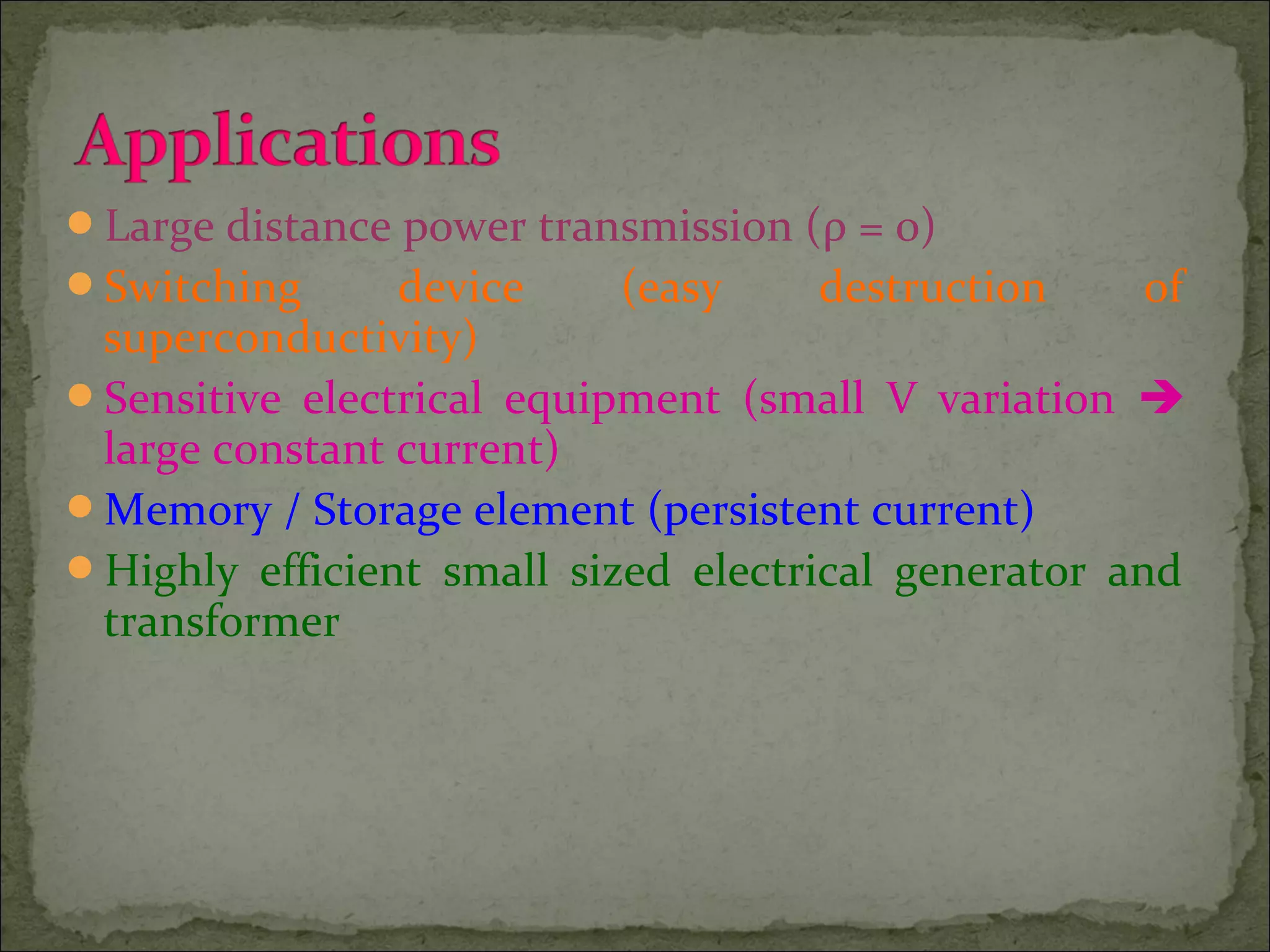 Large distance power transmission (ρ = 0)
Switching device (easy destruction of
superconductivity)
Sensitive electrical equipment (small V variation 
large constant current)
Memory / Storage element (persistent current)
Highly efficient small sized electrical generator and
transformer
 