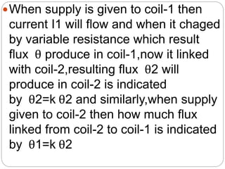 When supply is given to coil-1 then
current I1 will flow and when it chaged
by variable resistance which result
flux θ produce in coil-1,now it linked
with coil-2,resulting flux θ2 will
produce in coil-2 is indicated
by θ2=k θ2 and similarly,when supply
given to coil-2 then how much flux
linked from coil-2 to coil-1 is indicated
by θ1=k θ2
 