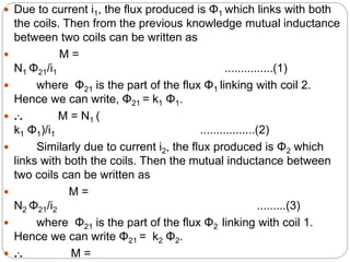  Due to current i1, the flux produced is Φ1 which links with both
the coils. Then from the previous knowledge mutual inductance
between two coils can be written as
 M =
N1 Φ21/i1 ...............(1)
 where Φ21 is the part of the flux Φ1 linking with coil 2.
Hence we can write, Φ21 = k1 Φ1.
 ... M = N1 (
k1 Φ1)/i1 .................(2)
 Similarly due to current i2, the flux produced is Φ2 which
links with both the coils. Then the mutual inductance between
two coils can be written as
 M =
N2 Φ21/i2 .........(3)
 where Φ21 is the part of the flux Φ2 linking with coil 1.
Hence we can write Φ21 = k2 Φ2.
 ... M =
 