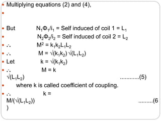  Multiplying equations (2) and (4),

 But N1Φ1/i1 = Self induced of coil 1 = L1
 N2Φ2/i2 = Self induced of coil 2 = L2
 ... M2 = k1k2L1L2
 ... M = √(k1k2) √(L1L2)
 Let k = √(k1k2)
 ... M = k
√(L1L2) ............(5)
 where k is called coefficient of coupling.
 ... k =
M/(√(L1L2)) .........(6
)
 