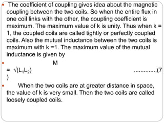  The coefficient of coupling gives idea about the magnetic
coupling between the two coils. So when the entire flux in
one coil links with the other, the coupling coefficient is
maximum. The maximum value of k is unity. Thus when k =
1, the coupled coils are called tightly or perfectly coupled
coils. Also the mutual inductance between the two coils is
maximum with k =1. The maximum value of the mutual
inductance is given by
 M
= √(L1L2) ..............(7
)
 When the two coils are at greater distance in space,
the value of k is very small. Then the two coils are called
loosely coupled coils.
 