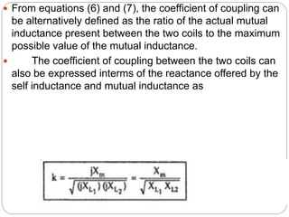  From equations (6) and (7), the coefficient of coupling can
be alternatively defined as the ratio of the actual mutual
inductance present between the two coils to the maximum
possible value of the mutual inductance.
 The coefficient of coupling between the two coils can
also be expressed interms of the reactance offered by the
self inductance and mutual inductance as
 