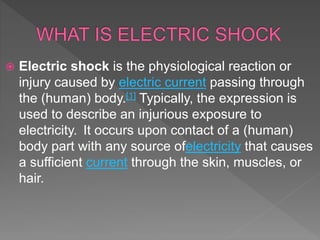  Electric shock is the physiological reaction or
injury caused by electric current passing through
the (human) body.[1] Typically, the expression is
used to describe an injurious exposure to
electricity. It occurs upon contact of a (human)
body part with any source ofelectricity that causes
a sufficient current through the skin, muscles, or
hair.
 
