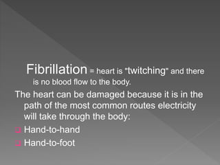 Fibrillation = heart is "twitching" and there
is no blood flow to the body.
The heart can be damaged because it is in the
path of the most common routes electricity
will take through the body:
 Hand-to-hand
 Hand-to-foot
 