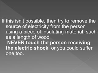 If this isn’t possible, then try to remove the
source of electricity from the person
using a piece of insulating material, such
as a length of wood
NEVER touch the person receiving
the electric shock, or you could suffer
one too.
 