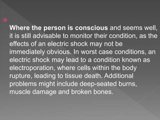 
Where the person is conscious and seems well,
it is still advisable to monitor their condition, as the
effects of an electric shock may not be
immediately obvious. In worst case conditions, an
electric shock may lead to a condition known as
electroporation, where cells within the body
rupture, leading to tissue death. Additional
problems might include deep-seated burns,
muscle damage and broken bones.
 
