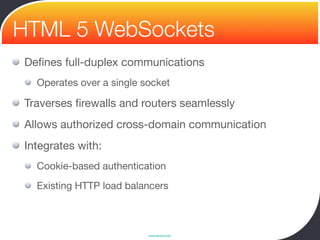 HTML 5 WebSockets
Deﬁnes full-duplex communications
  Operates over a single socket

Traverses ﬁrewalls and routers seamlessly
Allows authorized cross-domain communication
Integrates with:
  Cookie-based authentication
  Existing HTTP load balancers



                          www.devoxx.com
 