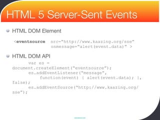HTML 5 Server-Sent Events
 HTML DOM Element

 <eventsource src=“http://www.kaazing.org/sse”
                 onmessage=“alert(event.data)” >

 HTML DOM API
 
    var es =
 document.createElement(“eventsource”);
        es.addEventListener(“message”,
            function(event) { alert(event.data); },
 false);
        es.addEventSource(“http://www.kaazing.org/
 sse”);




                         www.devoxx.com
 