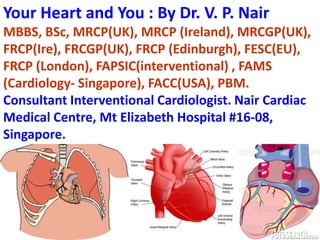 Your Heart and You : By Dr. V. P. Nair
MBBS, BSc, MRCP(UK), MRCP (Ireland), MRCGP(UK),
FRCP(Ire), FRCGP(UK), FRCP (Edinburgh), FESC(EU),
FRCP (London), FAPSIC(interventional) , FAMS
(Cardiology- Singapore), FACC(USA), PBM.
Consultant Interventional Cardiologist. Nair Cardiac
Medical Centre, Mt Elizabeth Hospital #16-08,
Singapore.




                                                 1
 
