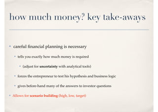 how much money? key take-aways
✤ careful ﬁnancial planning is necessary
✤ tells you exactly how much money is required
✤ (adjust for uncertainty with analytical tools)
✤ forces the entrepreneur to test his hypothesis and business logic
✤ gives before-hand many of the answers to investor questions
✤ Allows for scenario building (high, low, target)
 