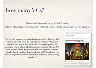 how manyVCs?
Excellent discussion by Mark Suster :
http://techcrunch.com/2011/02/22/how-many-investors-is-too-many/
“So in order to get a two-handed deal you need to dilute by 40%
which is an awful lot at the start of your company. When you
consider that they’ll also want a 15-20% option pool in the
company you’re talking about founders owning as little as 40%
after just one round. That wouldn’t be bad if you had just one
founder, but if you have 4 you’re already at 10% each and you
have 7-10 years more work left (not to mention 3 more funding
rounds!).”
 