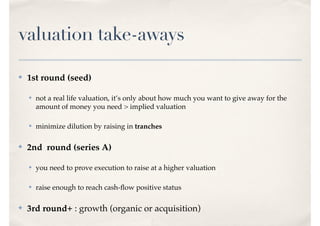 valuation take-aways
✤ 1st round (seed)
✤ not a real life valuation, it’s only about how much you want to give away for the
amount of money you need > implied valuation
✤ minimize dilution by raising in tranches
✤ 2nd round (series A)
✤ you need to prove execution to raise at a higher valuation
✤ raise enough to reach cash-ﬂow positive status
✤ 3rd round+ : growth (organic or acquisition)
 